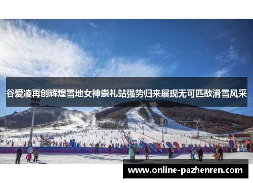 谷爱凌再创辉煌雪地女神崇礼站强势归来展现无可匹敌滑雪风采