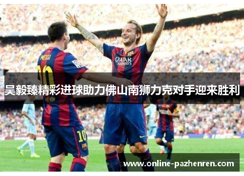吴毅臻精彩进球助力佛山南狮力克对手迎来胜利