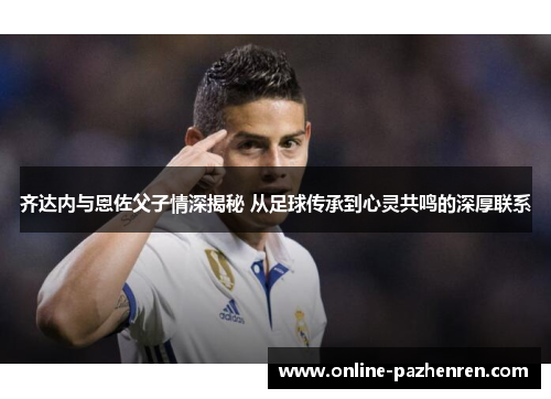 齐达内与恩佐父子情深揭秘 从足球传承到心灵共鸣的深厚联系 齐达内与恩佐父子情深揭秘 从足球传承到心灵共鸣的深厚联系