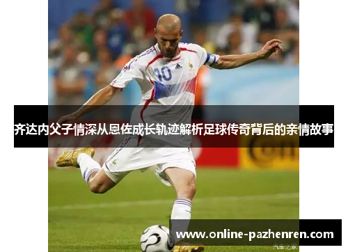 齐达内父子情深从恩佐成长轨迹解析足球传奇背后的亲情故事 齐达内父子情深从恩佐成长轨迹解析足球传奇背后的亲情故事