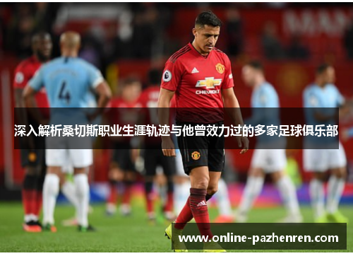 深入解析桑切斯职业生涯轨迹与他曾效力过的多家足球俱乐部 深入解析桑切斯职业生涯轨迹与他曾效力过的多家足球俱乐部