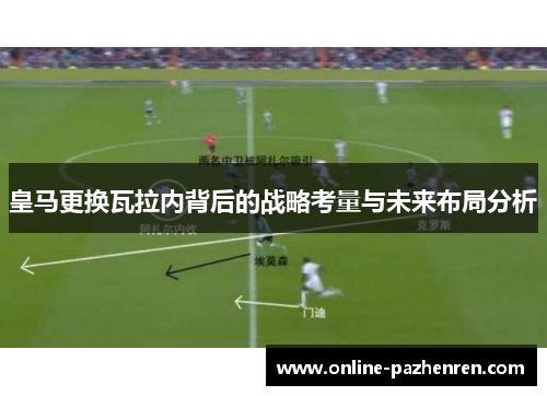 皇马更换瓦拉内背后的战略考量与未来布局分析