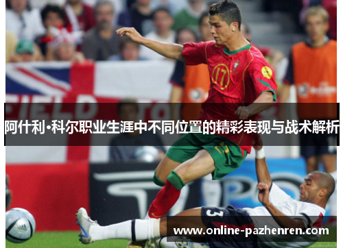阿什利·科尔职业生涯中不同位置的精彩表现与战术解析 阿什利·科尔职业生涯中不同位置的精彩表现与战术解析