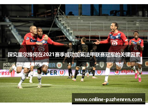 探究里尔缘何在2021赛季成功加冕法甲联赛冠军的关键因素 探究里尔缘何在2021赛季成功加冕法甲联赛冠军的关键因素