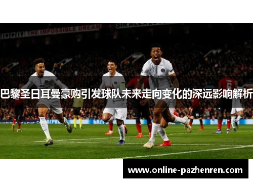 巴黎圣日耳曼豪购引发球队未来走向变化的深远影响解析