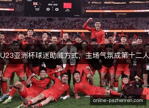 U23亚洲杯球迷助威方式，主场气氛成第十二人
